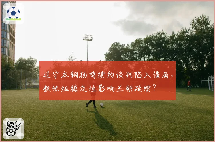 辽宁本钢杨鸣续约谈判陷入僵局，教练组稳定性影响王朝延续？