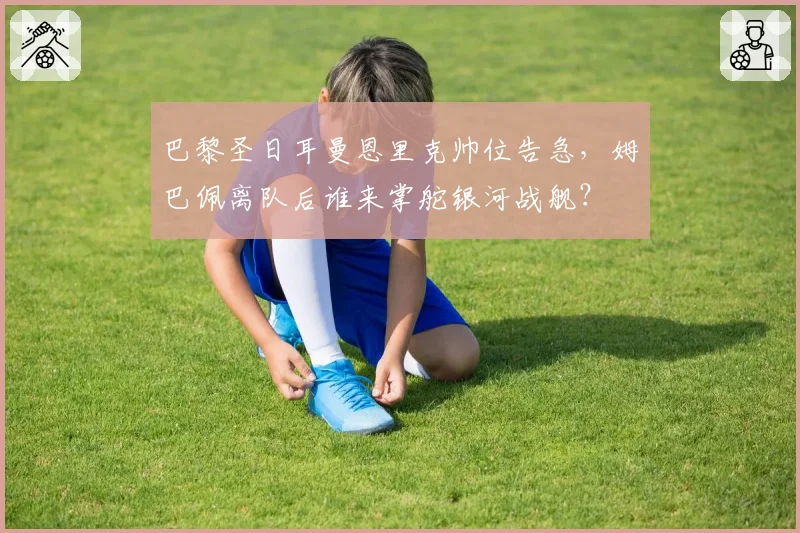 巴黎圣日耳曼恩里克帅位告急,姆巴佩离队后谁来掌舵银河战舰?