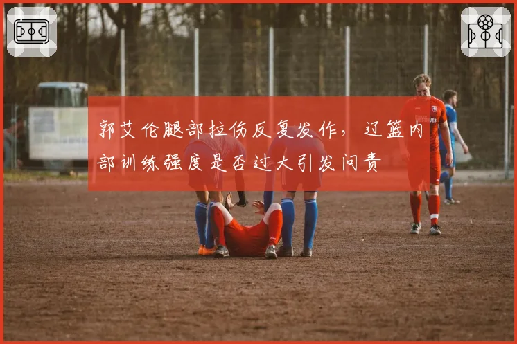 郭艾伦腿部拉伤反复发作,辽篮内部训练强度是否过大引发问责