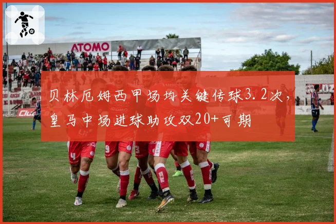 贝林厄姆西甲场均关键传球3.2次,皇马中场进球助攻双20+可期