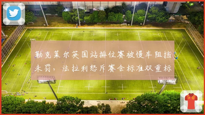 勒克莱尔英国站排位赛被慢车阻挡未罚，法拉利怒斥赛会标准双重标准
