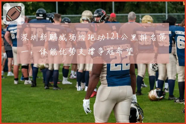 深圳新鹏城场均跑动121公里排名第一,体能优势支撑争冠希望