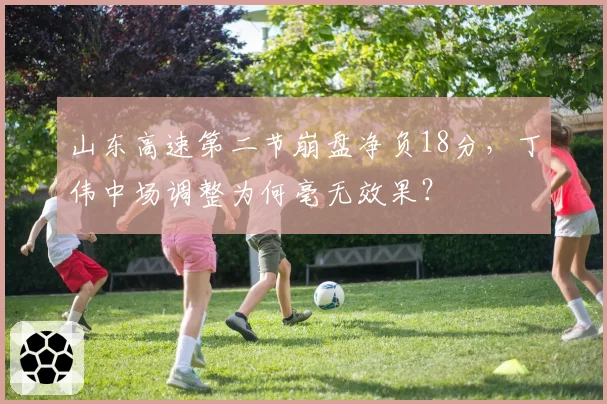 山东高速第二节崩盘净负18分,丁伟中场调整为何毫无效果?