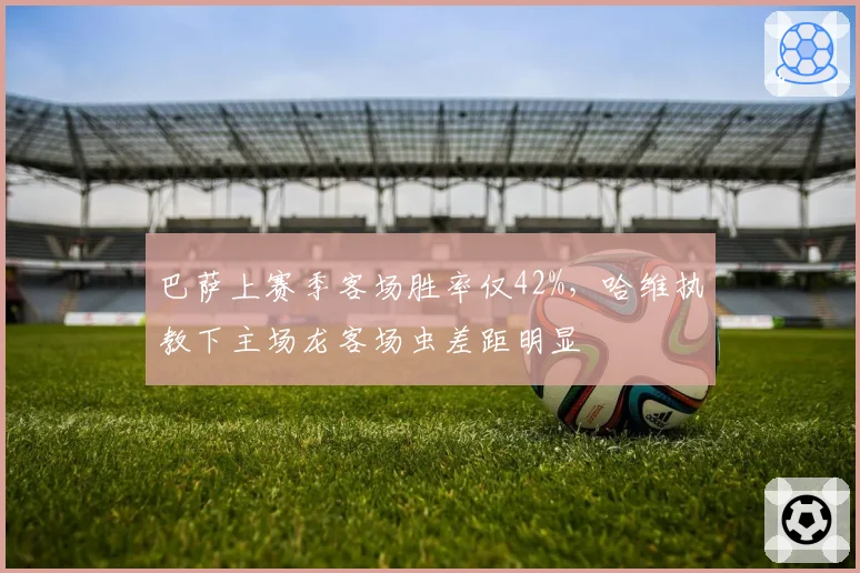 巴萨上赛季客场胜率仅42%，哈维执教下主场龙客场虫差距明显