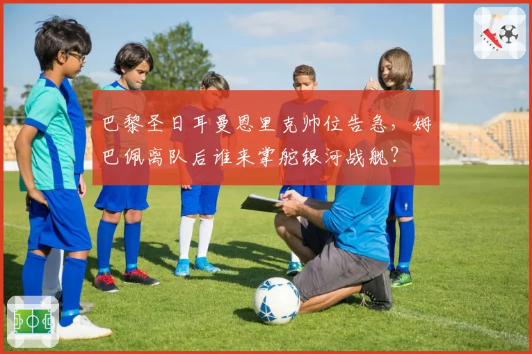 巴黎圣日耳曼恩里克帅位告急,姆巴佩离队后谁来掌舵银河战舰?