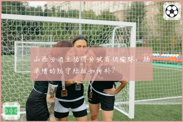山西汾酒主场得分破百仍输球,杨学增的防守短板如何补?