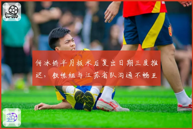 何冰娇半月板术后复出日期三度推迟,教练组与江苏省队沟通不畅互相推诿