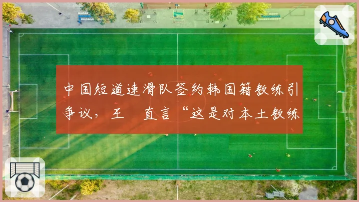 中国短道速滑队签约韩国籍教练引争议，王濛直言“这是对本土教练的否定”