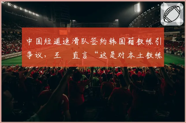 中国短道速滑队签约韩国籍教练引争议，王濛直言“这是对本土教练的否定”